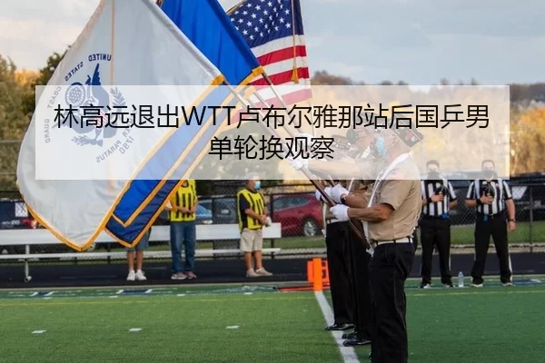 林高远退出WTT卢布尔雅那站后国乒男单轮换观察